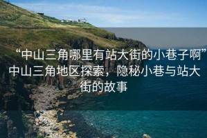 “中山三角哪里有站大街的小巷子啊”中山三角地區(qū)探索，隱秘小巷與站大街的故事