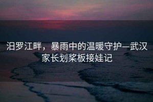 汨羅江畔，暴雨中的溫暖守護(hù)—武漢家長劃槳板接娃記