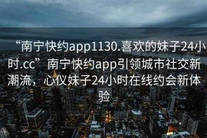 “南寧快約app1130.喜歡的妹子24小時.cc”南寧快約app引領(lǐng)城市社交新潮流，心儀妹子24小時在線約會新體驗