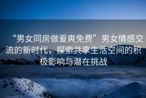 “男女同房做爰爽免費(fèi)”男女情感交流的新時(shí)代，探索共享生活空間的積極影響與潛在挑戰(zhàn)