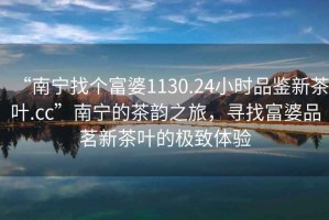 “南寧找個富婆1130.24小時品鑒新茶葉.cc”南寧的茶韻之旅，尋找富婆品茗新茶葉的極致體驗