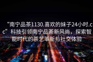 “南寧品茶1130.喜歡的妹子24小時(shí).cc”科技引領(lǐng)南寧品茶新風(fēng)尚，探索智能時(shí)代的茶藝革新與社交體驗(yàn)