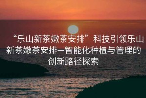 “樂山新茶嫩茶安排”科技引領樂山新茶嫩茶安排—智能化種植與管理的創(chuàng)新路徑探索