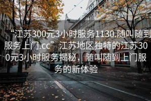 “江蘇300元3小時服務(wù)1130.隨叫隨到服務(wù)上門.cc”江蘇地區(qū)獨特的江蘇300元3小時服務(wù)揭秘，隨叫隨到上門服務(wù)的新體驗