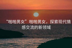 “啪啪男女”啪啪男女，探索現(xiàn)代情感交流的新領(lǐng)域