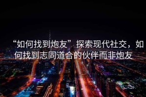 “如何找到炮友”探索現(xiàn)代社交，如何找到志同道合的伙伴而非炮友