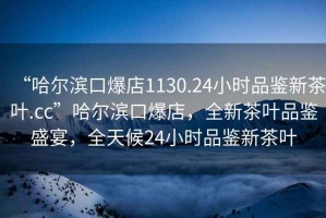 “哈爾濱口爆店1130.24小時品鑒新茶葉.cc”哈爾濱口爆店，全新茶葉品鑒盛宴，全天候24小時品鑒新茶葉
