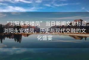 “瀏陽永安樓鳳”當日新聞文章標題，瀏陽永安樓鳳，歷史與現(xiàn)代交融的文化盛宴