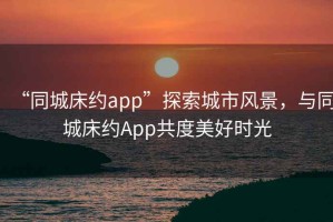“同城床約app”探索城市風(fēng)景，與同城床約App共度美好時光