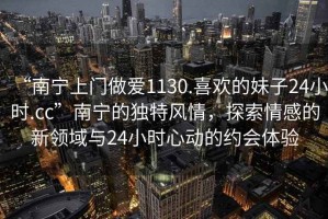 “南寧上門做愛(ài)1130.喜歡的妹子24小時(shí).cc”南寧的獨(dú)特風(fēng)情，探索情感的新領(lǐng)域與24小時(shí)心動(dòng)的約會(huì)體驗(yàn)