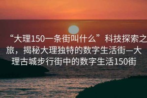 “大理150一條街叫什么”科技探索之旅，揭秘大理獨(dú)特的數(shù)字生活街—大理古城步行街中的數(shù)字生活150街