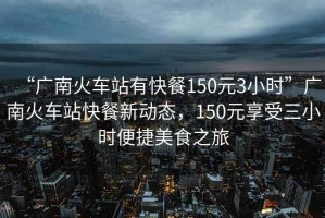“廣南火車站有快餐150元3小時”廣南火車站快餐新動態(tài)，150元享受三小時便捷美食之旅