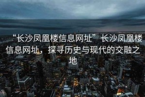 “長沙鳳凰樓信息網(wǎng)址”長沙鳳凰樓信息網(wǎng)址，探尋歷史與現(xiàn)代的交融之地