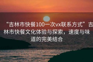 “吉林市快餐100一次vx聯(lián)系方式”吉林市快餐文化體驗與探索，速度與味道的完美結合