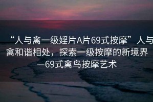 “人與禽一級婬片A片69式按摩”人與禽和諧相處，探索一級按摩的新境界—69式禽鳥按摩藝術