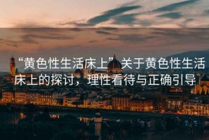“黃色性生活床上”關(guān)于黃色性生活床上的探討，理性看待與正確引導(dǎo)
