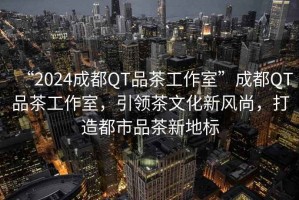 “2024成都QT品茶工作室”成都QT品茶工作室，引領(lǐng)茶文化新風(fēng)尚，打造都市品茶新地標(biāo)