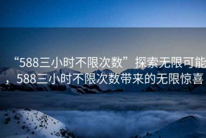 “588三小時(shí)不限次數(shù)”探索無(wú)限可能，588三小時(shí)不限次數(shù)帶來(lái)的無(wú)限驚喜