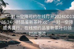 “一對(duì)一空降可約在線打開2024DD1126.24小時(shí)品鑒新茶葉.cc”一對(duì)一空降服務(wù)盛行，在線預(yù)約品鑒新茶葉引領(lǐng)時(shí)尚潮流