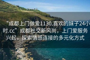 “成都上門做愛1130.喜歡的妹子24小時.cc”成都社交新風(fēng)尚，上門愛服務(wù)興起，探索情感連接的多元化方式