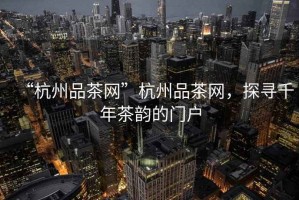 “杭州品茶網”杭州品茶網，探尋千年茶韻的門戶