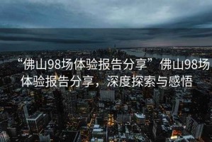 “佛山98場(chǎng)體驗(yàn)報(bào)告分享”佛山98場(chǎng)體驗(yàn)報(bào)告分享，深度探索與感悟