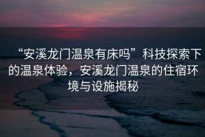“安溪龍門(mén)溫泉有床嗎”科技探索下的溫泉體驗(yàn)，安溪龍門(mén)溫泉的住宿環(huán)境與設(shè)施揭秘