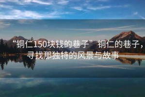 “銅仁150塊錢的巷子”銅仁的巷子，尋找那獨(dú)特的風(fēng)景與故事