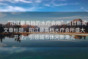 “陽江最高檔的水療會(huì)所”當(dāng)日新聞文章標(biāo)題，陽江最高檔水療會(huì)所盛大開業(yè)，引領(lǐng)城市休閑新潮流