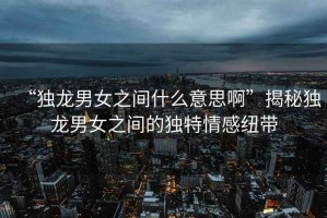 “獨(dú)龍男女之間什么意思啊”揭秘獨(dú)龍男女之間的獨(dú)特情感紐帶