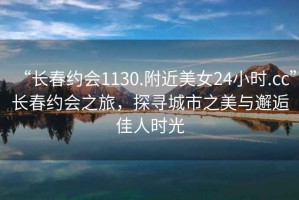 “長春約會1130.附近美女24小時.cc”長春約會之旅，探尋城市之美與邂逅佳人時光