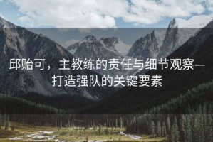 邱貽可，主教練的責(zé)任與細(xì)節(jié)觀察—打造強(qiáng)隊(duì)的關(guān)鍵要素