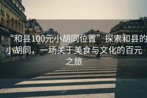 “和縣100元小胡同位置”探索和縣的小胡同，一場(chǎng)關(guān)于美食與文化的百元之旅