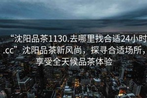 “沈陽品茶1130.去哪里找合適24小時(shí).cc”沈陽品茶新風(fēng)尚，探尋合適場所，享受全天候品茶體驗(yàn)