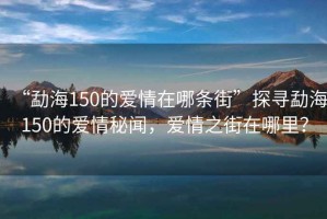 “勐海150的愛情在哪條街”探尋勐海150的愛情秘聞，愛情之街在哪里？