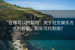 “在哪可以約到炮”關(guān)于社交娛樂方式的探索，何處可約到炮？