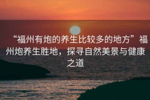 “福州有炮的養(yǎng)生比較多的地方”福州炮養(yǎng)生勝地，探尋自然美景與健康之道