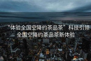 “體驗(yàn)全國空降約茶品茶”科技引領(lǐng)全國空降約茶品茶新體驗(yàn)