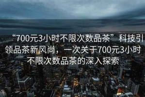 “700元3小時不限次數(shù)品茶”科技引領(lǐng)品茶新風尚，一次關(guān)于700元3小時不限次數(shù)品茶的深入探索