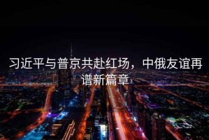 習(xí)近平與普京共赴紅場，中俄友誼再譜新篇章