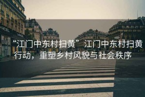 “江門中東村掃黃”江門中東村掃黃行動，重塑鄉(xiāng)村風(fēng)貌與社會秩序