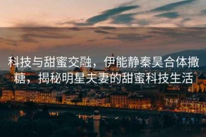 科技與甜蜜交融，伊能靜秦昊合體撒糖，揭秘明星夫妻的甜蜜科技生活