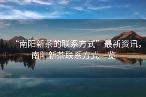 “南陽新茶的聯(lián)系方式”最新資訊，南陽新茶聯(lián)系方式一覽