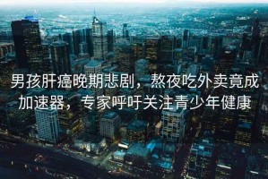 男孩肝癌晚期悲劇，熬夜吃外賣竟成加速器，專家呼吁關(guān)注青少年健康