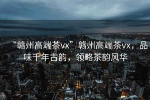 “贛州高端茶vx”贛州高端茶vx，品味千年古韻，領(lǐng)略茶韻風華