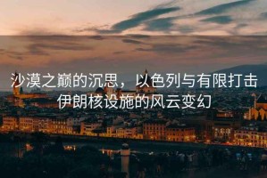 沙漠之巔的沉思，以色列與有限打擊伊朗核設(shè)施的風(fēng)云變幻