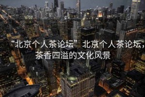 “北京個(gè)人茶論壇”北京個(gè)人茶論壇，茶香四溢的文化風(fēng)景