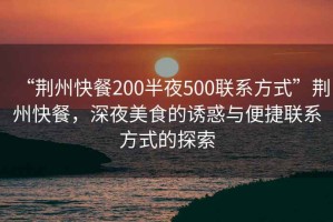 “荊州快餐200半夜500聯(lián)系方式”荊州快餐，深夜美食的誘惑與便捷聯(lián)系方式的探索