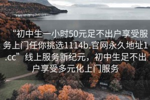 “初中生一小時(shí)50元足不出戶享受服務(wù)上門任你挑選1114b.官網(wǎng)永久地址1.cc”線上服務(wù)新紀(jì)元，初中生足不出戶享受多元化上門服務(wù)