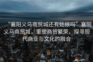 “襄陽義烏商貿(mào)城還有姑娘嗎”襄陽義烏商貿(mào)城，重塑商貿(mào)繁榮，探尋現(xiàn)代商業(yè)與文化的融合